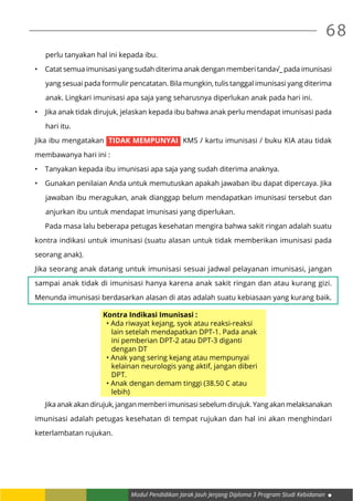 Modul Pendidikan Jarak Jauh Jenjang Diploma 3 Program Studi Kebidanan
68
perlu tanyakan hal ini kepada ibu.
•	 Catat semua imunisasi yang sudah diterima anak dengan memberi tanda√_ pada imunisasi
yang sesuai pada formulir pencatatan. Bila mungkin, tulis tanggal imunisasi yang diterima
anak. Lingkari imunisasi apa saja yang seharusnya diperlukan anak pada hari ini.
•	 Jika anak tidak dirujuk, jelaskan kepada ibu bahwa anak perlu mendapat imunisasi pada
hari itu.
Jika ibu mengatakan TIDAK MEMPUNYAI KMS / kartu imunisasi / buku KIA atau tidak
membawanya hari ini :
•	 Tanyakan kepada ibu imunisasi apa saja yang sudah diterima anaknya.
•	 Gunakan penilaian Anda untuk memutuskan apakah jawaban ibu dapat dipercaya. Jika
jawaban ibu meragukan, anak dianggap belum mendapatkan imunisasi tersebut dan
anjurkan ibu untuk mendapat imunisasi yang diperlukan.
	 Pada masa lalu beberapa petugas kesehatan mengira bahwa sakit ringan adalah suatu
kontra indikasi untuk imunisasi (suatu alasan untuk tidak memberikan imunisasi pada
seorang anak).
Jika seorang anak datang untuk imunisasi sesuai jadwal pelayanan imunisasi, jangan
sampai anak tidak di imunisasi hanya karena anak sakit ringan dan atau kurang gizi.
Menunda imunisasi berdasarkan alasan di atas adalah suatu kebiasaan yang kurang baik.
Kontra Indikasi Imunisasi :
• Ada riwayat kejang, syok atau reaksi-reaksi
lain setelah mendapatkan DPT-1. Pada anak
ini pemberian DPT-2 atau DPT-3 diganti
dengan DT
• Anak yang sering kejang atau mempunyai
kelainan neurologis yang aktif, jangan diberi
DPT.
• Anak dengan demam tinggi (38.50 C atau
lebih)
	 Jika anak akan dirujuk, jangan memberi imunisasi sebelum dirujuk. Yang akan melaksanakan
imunisasi adalah petugas kesehatan di tempat rujukan dan hal ini akan menghindari
keterlambatan rujukan.
 