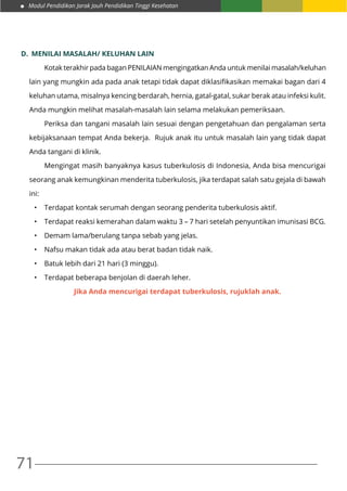 Modul Pendidikan Jarak Jauh Pendidikan Tinggi Kesehatan
71
D.	 MENILAI MASALAH/ KELUHAN LAIN
	 Kotak terakhir pada bagan PENILAIAN mengingatkan Anda untuk menilai masalah/keluhan
lain yang mungkin ada pada anak tetapi tidak dapat diklasifikasikan memakai bagan dari 4
keluhan utama, misalnya kencing berdarah, hernia, gatal-gatal, sukar berak atau infeksi kulit.
Anda mungkin melihat masalah-masalah lain selama melakukan pemeriksaan.
	 Periksa dan tangani masalah lain sesuai dengan pengetahuan dan pengalaman serta
kebijaksanaan tempat Anda bekerja. Rujuk anak itu untuk masalah lain yang tidak dapat
Anda tangani di klinik.
	 Mengingat masih banyaknya kasus tuberkulosis di Indonesia, Anda bisa mencurigai
seorang anak kemungkinan menderita tuberkulosis, jika terdapat salah satu gejala di bawah
ini:
•	 Terdapat kontak serumah dengan seorang penderita tuberkulosis aktif.
•	 Terdapat reaksi kemerahan dalam waktu 3 – 7 hari setelah penyuntikan imunisasi BCG.
•	 Demam lama/berulang tanpa sebab yang jelas.
•	 Nafsu makan tidak ada atau berat badan tidak naik.
•	 Batuk lebih dari 21 hari (3 minggu).
•	 Terdapat beberapa benjolan di daerah leher.
Jika Anda mencurigai terdapat tuberkulosis, rujuklah anak.
 