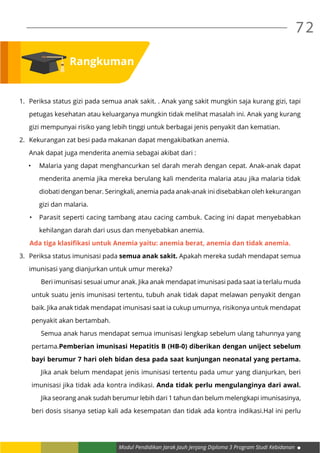 Modul Pendidikan Jarak Jauh Jenjang Diploma 3 Program Studi Kebidanan
72
Rangkuman
1.	 Periksa status gizi pada semua anak sakit. . Anak yang sakit mungkin saja kurang gizi, tapi
	 petugas kesehatan atau keluarganya mungkin tidak melihat masalah ini. Anak yang kurang
	 gizi mempunyai risiko yang lebih tinggi untuk berbagai jenis penyakit dan kematian.
2.	 Kekurangan zat besi pada makanan dapat mengakibatkan anemia.
	 Anak dapat juga menderita anemia sebagai akibat dari :
•	 Malaria yang dapat menghancurkan sel darah merah dengan cepat. Anak-anak dapat
menderita anemia jika mereka berulang kali menderita malaria atau jika malaria tidak
diobati dengan benar. Seringkali, anemia pada anak-anak ini disebabkan oleh kekurangan
gizi dan malaria.
•	 Parasit seperti cacing tambang atau cacing cambuk. Cacing ini dapat menyebabkan
kehilangan darah dari usus dan menyebabkan anemia.
Ada tiga klasifikasi untuk Anemia yaitu: anemia berat, anemia dan tidak anemia.
3.	 Periksa status imunisasi pada semua anak sakit. Apakah mereka sudah mendapat semua
	 imunisasi yang dianjurkan untuk umur mereka?
	 Beri imunisasi sesuai umur anak. Jika anak mendapat imunisasi pada saat ia terlalu muda
untuk suatu jenis imunisasi tertentu, tubuh anak tidak dapat melawan penyakit dengan
baik. Jika anak tidak mendapat imunisasi saat ia cukup umurnya, risikonya untuk mendapat
penyakit akan bertambah.
	 Semua anak harus mendapat semua imunisasi lengkap sebelum ulang tahunnya yang
pertama.Pemberian imunisasi Hepatitis B (HB-0) diberikan dengan uniject sebelum
bayi berumur 7 hari oleh bidan desa pada saat kunjungan neonatal yang pertama.
	 Jika anak belum mendapat jenis imunisasi tertentu pada umur yang dianjurkan, beri
imunisasi jika tidak ada kontra indikasi. Anda tidak perlu mengulanginya dari awal.
	 Jika seorang anak sudah berumur lebih dari 1 tahun dan belum melengkapi imunisasinya,
beri dosis sisanya setiap kali ada kesempatan dan tidak ada kontra indikasi.Hal ini perlu
 