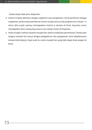 Modul Pendidikan Jarak Jauh Pendidikan Tinggi Kesehatan
73
dicatat tetapi tidak perlu dilaporkan.
4.	 Vitamin A dapat diberikan sebagai supplemen atau pengobatan. Untuk pemberian sebagai
	 supplemen, periksa status pemberian vitamin A pada semua anak yang berumur 6 bulan – 5
	 tahun. Bila sudah saatnya mendapatkan vitamin A, berikan di klinik. Anjurkan untuk
	 mendapatkan dosis selanjutnya secara rutin setiap 6 bulan di Posyandu.
5.	 Anda mungkin melihat masalah-masalah lain selama melakukan pemeriksaan. Periksa dan
	 tangani masalah lain sesuai dengan pengetahuan dan pengalaman serta kebijaksanaan
	 tempat Anda bekerja. Rujuk anak itu untuk masalah lain yang tidak dapat Anda tangani di
	klinik.
 