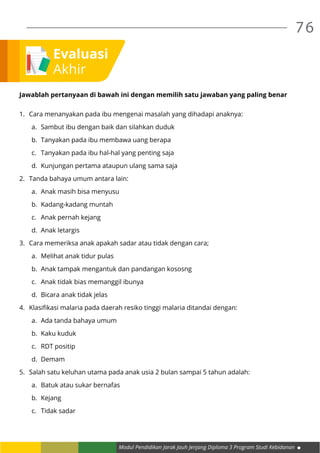 Modul Pendidikan Jarak Jauh Jenjang Diploma 3 Program Studi Kebidanan
76
Evaluasi
Akhir
Jawablah pertanyaan di bawah ini dengan memilih satu jawaban yang paling benar
1.	 Cara menanyakan pada ibu mengenai masalah yang dihadapi anaknya:
a.	 Sambut ibu dengan baik dan silahkan duduk
b.	 Tanyakan pada ibu membawa uang berapa
c.	 Tanyakan pada ibu hal-hal yang penting saja
d.	 Kunjungan pertama ataupun ulang sama saja
2.	 Tanda bahaya umum antara lain:
a.	 Anak masih bisa menyusu
b.	 Kadang-kadang muntah
c.	 Anak pernah kejang
d.	 Anak letargis
3.	 Cara memeriksa anak apakah sadar atau tidak dengan cara;
a.	 Melihat anak tidur pulas
b.	 Anak tampak mengantuk dan pandangan kososng
c.	 Anak tidak bias memanggil ibunya
d.	 Bicara anak tidak jelas
4.	 Klasifikasi malaria pada daerah resiko tinggi malaria ditandai dengan:
a.	 Ada tanda bahaya umum
b.	 Kaku kuduk
c.	 RDT positip
d.	Demam
5.	 Salah satu keluhan utama pada anak usia 2 bulan sampai 5 tahun adalah:
a.	 Batuk atau sukar bernafas
b.	Kejang
c.	 Tidak sadar
 