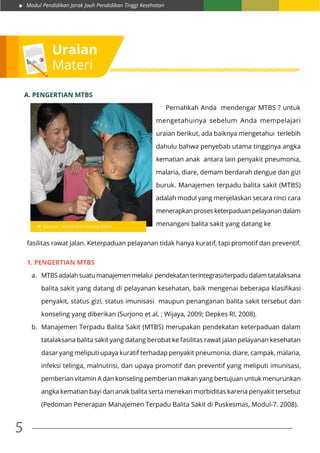 Modul Pendidikan Jarak Jauh Pendidikan Tinggi Kesehatan
5
Uraian
Materi
Gambar : Memeriksa seorang balita
	 Pernahkah Anda mendengar MTBS ? untuk
mengetahuinya sebelum Anda mempelajari
uraian berikut, ada baiknya mengetahui terlebih
dahulu bahwa penyebab utama tingginya angka
kematian anak antara lain penyakit pneumonia,
malaria, diare, demam berdarah dengue dan gizi
buruk. Manajemen terpadu balita sakit (MTBS)
adalah modul yang menjelaskan secara rinci cara
menerapkan proses keterpaduan pelayanan dalam
menangani balita sakit yang datang ke
A. Pengertian MTBS
fasilitas rawat jalan. Keterpaduan pelayanan tidak hanya kuratif, tapi promotif dan preventif.
1. Pengertian MTBS
a.	 MTBS adalah suatu manajemen melalui pendekatan terintegrasi/terpadu dalam tatalaksana
balita sakit yang datang di pelayanan kesehatan, baik mengenai beberapa klasifikasi
penyakit, status gizi, status imunisasi maupun penanganan balita sakit tersebut dan
konseling yang diberikan (Surjono et al, ; Wijaya, 2009; Depkes RI, 2008).
b.	 Manajemen Terpadu Balita Sakit (MTBS) merupakan pendekatan keterpaduan dalam
tatalaksana balita sakit yang datang berobat ke fasilitas rawat jalan pelayanan kesehatan
dasar yang meliputi upaya kuratif terhadap penyakit pneumonia, diare, campak, malaria,
infeksi telinga, malnutrisi, dan upaya promotif dan preventif yang meliputi imunisasi,
pemberian vitamin A dan konseling pemberian makan yang bertujuan untuk menurunkan
angka kematian bayi dan anak balita serta menekan morbiditas karena penyakit tersebut
(Pedoman Penerapan Manajemen Terpadu Balita Sakit di Puskesmas, Modul-7. 2008).
 