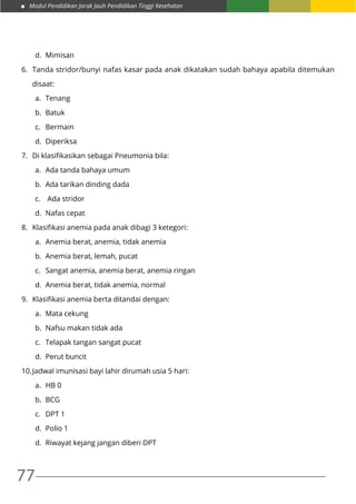 Modul Pendidikan Jarak Jauh Pendidikan Tinggi Kesehatan
77
d.	Mimisan
6.	 Tanda stridor/bunyi nafas kasar pada anak dikatakan sudah bahaya apabila ditemukan
	disaat:
a.	Tenang
b.	Batuk
c.	Bermain
d.	Diperiksa
7.	 Di klasifikasikan sebagai Pneumonia bila:
a.	 Ada tanda bahaya umum
b.	 Ada tarikan dinding dada
c.	 Ada stridor
d.	 Nafas cepat
8.	 Klasifikasi anemia pada anak dibagi 3 ketegori:
a.	 Anemia berat, anemia, tidak anemia
b.	 Anemia berat, lemah, pucat
c.	 Sangat anemia, anemia berat, anemia ringan
d.	 Anemia berat, tidak anemia, normal
9.	 Klasifikasi anemia berta ditandai dengan:
a.	 Mata cekung
b.	 Nafsu makan tidak ada
c.	 Telapak tangan sangat pucat
d.	 Perut buncit
10.	Jadwal imunisasi bayi lahir dirumah usia 5 hari:
a.	 HB 0
b.	 BCG
c.	 DPT 1
d.	 Polio 1
d.	 Riwayat kejang jangan diberi DPT
 