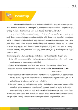 Modul Pendidikan Jarak Jauh Jenjang Diploma 3 Program Studi Kebidanan
78
Penutup
	 SELAMAT Anda telah menyelesaikan pembelajaran modul 1 dengan baik, semoga Anda
telah memiliki pemahaman tentang MTBS (manajemen terpadu balita sakit) khususnya
tentang Penilaian Dan Klasifikasi Anak Sakit Umur 2 Bulan Sampai 5 Tahun.
	 Harapan kami Anda termotivasi secara optimal untuk mengembangkan kemampuan
Anda dalam memberi pelayanan pada anak balita sakit dengan menggunakan pendekatan
MTBS di pelayanan kesehatan dasar. Ingatlah selalu bahwa kesalahan ataupun kelambatan
Anda dalam menentukan penilaian dan klasifikasi anak sakit umur 2 bulan sampai 5 tahun
akan berdampak pada pemberian tindakan/pengobatan yang akan Anda berikan sehingga
beresiko terhadap penyembuhan anak yang pada akhirnya dapat meningkatkan angka
kematian anak.
Untuk mengetahui ketuntasan belajar Anda dapat menilai diri sendiri dengan cara:
1.Setiap akhir pertemuan kerjakan soal-soal yang tersedia dan yakinkan bahwa anda mampu
	 menjawabnya tanpa membaca materi lagi.
2.Setelah Anda menjawab, koreksi dengan bantuan kunci jawaban yang tersedia
3.Lakukan penilaian untuk diri sendiri dengan cara: Jumlah jawaban benar X 100
										Jumlah soal
4. Ketuntasan belajar tercapai bila berhasil mendapat nilai 80, apabila belum bisa mencapai
	 nilai 80, maka ulangi mempelajari materi dan menanyakan dengan fasilitator, bila sudah
	 berhasil maka lanjutkan ke pertemuan berikutnya
5. Bila sudah selesai mempelajari semua modul 1 lanjutkan dengan mengerjakan tes akhir
	 modul dengan ketuntasan 80 .selanjutnya Anda dapat pindah ke modul berikutnya.
	 Sebagai seorang bidan tugas yang Anda lakukan merupakan tugas yang sangat mulia
terapkan teori yang sudah Anda pelajari dan berikan asuhan berdasarkan kewenangan Anda
sebagai bidan. Semoga Tuhan YME selalu menyertai setiap langkah Anda. Amin.
 