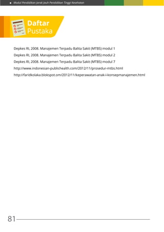 Modul Pendidikan Jarak Jauh Pendidikan Tinggi Kesehatan
81
Depkes RI, 2008. Manajemen Terpadu Balita Sakit (MTBS) modul 1
Depkes RI, 2008. Manajemen Terpadu Balita Sakit (MTBS) modul 2
Depkes RI, 2008. Manajemen Terpadu Balita Sakit (MTBS) modul 7
http://www.indonesian-publichealth.com/2012/11/prosedur-mtbs.html
http://faridkolaka.blokspot.om/2012/11/keperawatan-anak-i-konsepmanajemen.html
Daftar
Pustaka
 
