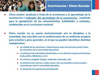FUNDAMENTOS
● Clima escolar: producto y fruto de la enseñanza y el aprendizaje de la
convivencia e indicador del aprendizaje de la convivencia; condición
para la apropiación de los conocimientos, habilidades y actitudes,
establecidos en el curriculum nacional.
● Clima escolar no se asocia exclusivamente con la disciplina y la
autoridad, sino más bien con la conformación de un ambiente propicio
para enseñar y para aprender, en el que se pueden identificar distintos
componentes:
● La calidad de las relaciones e interacciones entre las personas (entre todos
los miembros de la comunidad educativa).
● La existencia de actividades planificadas, en los diversos espacios formativos
(aula, patios, bibliotecas, etc.)
● Un entorno acogedor (limpio, ordenado, decorado, etc).
● La existencia de normas y reglas claras, con una disciplina consensuada y
conocida por toda la comunidad educativa.
● La existencia de espacios de participación.
Convivencia / Clima Escolar
 
