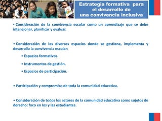• Consideración de la convivencia escolar como un aprendizaje que se debe
intencionar, planificar y evaluar.
• Consideración de los diversos espacios donde se gestiona, implementa y
desarrolla la convivencia escolar:
• Espacios formativos.
• Instrumentos de gestión.
• Espacios de participación.
• Participación y compromiso de toda la comunidad educativa.
• Consideración de todos los actores de la comunidad educativa como sujetos de
derecho: foco en los y las estudiantes.
FUNDAMENTOSEstrategia formativa para
el desarrollo de
una convivencia inclusiva
 
