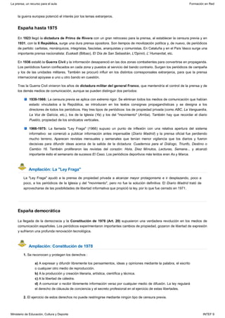 España hasta 1975
Ampliación: La "Ley Fraga"
España democrática
Ampliación: Constitución de 1978
la guerra europea potenció el interés por los temas extranjeros.
En 1923 llegó la dictadura de Primo de Rivera con un gran retroceso para la prensa, al establecer la censura previa y en
1931, con la II República, surge una dura prensa opositora. Son tiempos de movilización política y, de nuevo, de periódicos
de partido: carlistas, monárquicos, integristas, fascistas, anarquistas y comunistas. En Cataluña y en el País Vasco surge una
importante prensa nacionalista: Euskadi (Bilbao), El Día de San Sebastián, L'Opinió, L' Humanitat, etc.
En 1936 estalló la Guerra Civil y la información desapareció en las dos zonas combatientes para convertirse en propaganda.
Los periódicos fueron confiscados en cada zona y puestos al servicio del bando contrario. Surgen los periódicos de campaña
y los de las unidades militares. También se procuró influir en los distintos corresponsales extranjeros, para que la prensa
internacional apoyase a uno u otro bando en cuestión.
Tras la Guerra Civil vinieron los años de dictadura militar del general Franco, que mantendría el control de la prensa y de
los demás medios de comunicación, aunque se pueden distinguir dos períodos:
1939-1966: La censura previa se aplica con extremo rigor. Se eliminan todos los medios de comunicación que habían
estado vinculados a la República, se introducen en los textos consignas propagandísticas y se designa a los
directores de todos los periódicos. Hay tres tipos de periódicos: los de propiedad privada (como ABC, La Vanguardia,
La Voz de Galicia, etc.), los de la Iglesia (Ya) y los del "movimiento" (Arriba). También hay que recordar el diario
Pueblo, propiedad de los sindicatos verticales.
1966-1975: La llamada "Ley Fraga" (1966) supuso un punto de inflexión con una relativa apertura del sistema
informativo: se comenzó a publicar información antes impensable (Diario Madrid) y la prensa oficial fue perdiendo
mucho terreno. Aparecen revistas mensuales y semanales que tenían menor vigilancia que los diarios y fueron
decisivas para difundir ideas acerca de la salida de la dictadura: Cuadernos para el Diálogo, Triunfo, Destino o
Cambio 16. También proliferaron las revistas del corazón: Hola, Diez Minutos, Lecturas, Semana... y alcanzó
importante éxito el semanario de sucesos El Caso. Los periódicos deportivos más leídos eran As y Marca.
La "Ley Fraga" ayudó a la prensa de propiedad privada a alcanzar mayor protagonismo e ir desplazando, poco a
poco, a los periódicos de la Iglesia y del "movimiento", pero no fue la solución definitiva: El Diario Madrid trató de
aprovecharse de las posibilidades de libertad informativa que propició la ley, por lo que fue cerrado en 1971.
La llegada de la democracia y la Constitución de 1978 (Art. 20) supusieron una verdadera revolución en los medios de
comunicación españoles. Los periódicos experimentaron importantes cambios de propiedad, gozaron de libertad de expresión
y sufrieron una profunda renovación tecnológica.
1. Se reconocen y protegen los derechos :
a) A expresar y difundir libremente los pensamientos, ideas y opiniones mediante la palabra, el escrito
o cualquier otro medio de reproducción.
b) A la producción y creación literaria, artística, científica y técnica.
c) A la libertad de cátedra.
d) A comunicar o recibir libremente información veraz por cualquier medio de difusión. La ley regulará
el derecho de cláusula de conciencia y el secreto profesional en el ejercicio de estas libertades.
2. El ejercicio de estos derechos no puede restringirse mediante ningún tipo de censura previa.
La prensa, un recurso para el aula Formación en Red
Ministerio de Educación, Cultura y Deporte INTEF 9
 