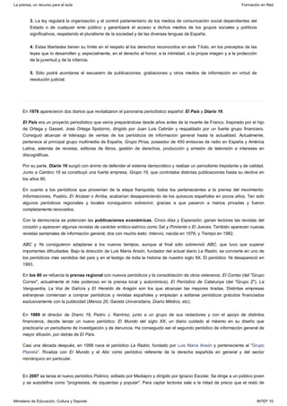 3. La ley regulará la organización y el control parlamentario de los medios de comunicación social dependientes del
Estado o de cualquier ente público y garantizará el acceso a dichos medios de los grupos sociales y políticos
significativos, respetando el pluralismo de la sociedad y de las diversas lenguas de España.
4. Estas libertades tienen su límite en el respeto al los derechos reconocidos en este Título, en los preceptos de las
leyes que lo desarrollen y, especialmente, en el derecho al honor, a la intimidad, a la propia imagen y a la protección
de la juventud y de la infancia.
5. Sólo podrá acordarse el secuestro de publicaciones, grabaciones y otros medios de información en virtud de
resolución judicial.
En 1976 aparecieron dos diarios que revitalizaron el panorama periodístico español: El País y Diario 16.
El País era un proyecto periodístico que venía preparándose desde años antes de la muerte de Franco. Inspirado por el hijo
de Ortega y Gasset, José Ortega Spotorno, dirigido por Juan Luis Cebrián y respaldado por un fuerte grupo financiero.
Consiguió alcanzar el liderazgo de ventas de los periódicos de información general hasta la actualidad. Actualmente,
pertenece al principal grupo multimedia de España, Grupo Prisa, poseedor de 400 emisoras de radio en España y América
Latina, además de revistas, editoras de libros, gestión de derechos, producción y emisión de televisión e intereses en
discográficas.
Por su parte, Diario 16 surgió con ánimo de defender el sistema democrático y realizar un periodismo trepidante y de calidad.
Junto a Cambio 16 se constituyó una fuerte empresa, Grupo 16, que controlaba distintas publicaciones hasta su declive en
los años 90.
En cuanto a los periódicos que provenían de la etapa franquista, todos los pertenecientes a la prensa del movimiento:
Informaciones, Pueblo, El Alcázar o Arriba, acabarían desapareciendo de los quioscos españoles en pocos años. Tan solo
algunos periódicos regionales y locales consiguieron sobrevivir, gracias a que pasaron a manos privadas y fueron
completamente renovados.
Con la democracia se potencian las publicaciones económicas, Cinco días y Expansión; ganan lectores las revistas del
corazón y aparecen algunas revistas de carácter erótico-satírico como Sal y Pimienta o El Jueves. También aparecen nuevas
revistas semanales de información general, dos con mucho éxito: Interviú, nacida en 1976, y Tiempo en 1982.
ABC y Ya consiguieron adaptarse a los nuevos tiempos, aunque al final sólo sobrevivió ABC, que tuvo que superar
importantes dificultades. Bajo la dirección de Luis María Ansón, fundador del actual diario La Razón, se convierte en uno de
los periódicos más vendidos del país y en el testigo de toda la historia de nuestro siglo XX. El periódico Ya desapareció en
1993.
En los 80 se refuerza la prensa regional con nuevos periódicos y la consolidación de otros veteranos. El Correo (del "Grupo
Correo", actualmente el más poderoso en la prensa local y autonómica), El Periódico de Catalunya (del "Grupo Z"), La
Vanguardia, La Voz de Galicia y El Heraldo de Aragón son los que alcanzan las mayores tiradas. Distintas empresas
extranjeras comienzan a comprar periódicos y revistas españoles y empiezan a editarse periódicos gratuitos financiados
exclusivamente con la publicidad (Menos 20, Gaceta Universitaria, Diario Médico, etc).
En 1989 el director de Diario 16, Pedro J. Ramírez, junto a un grupo de sus redactores y con el apoyo de distintos
financieros, decide lanzar un nuevo periódico: El Mundo del siglo XX, un diario cuidado al máximo en su diseño que
practicaría un periodismo de investigación y de denuncia. Ha conseguido ser el segundo periódico de información general de
mayor difusión, por detrás de El País.
Casi una década después, en 1998 nace el periódico La Razón, fundado por Luis María Ansón y perteneciente al "Grupo
Planeta". Rivaliza con El Mundo y el Abc como periódico referente de la derecha española en general y del sector
monárquico en particular.
En 2007 se lanza el nuevo periódico Público, editado por Mediapro y dirigido por Ignacio Escolar. Se dirige a un público joven
y se autodefine como "progresista, de izquierdas y popular". Para captar lectores sale a la mitad de precio que el resto de
La prensa, un recurso para el aula Formación en Red
Ministerio de Educación, Cultura y Deporte INTEF 10
 