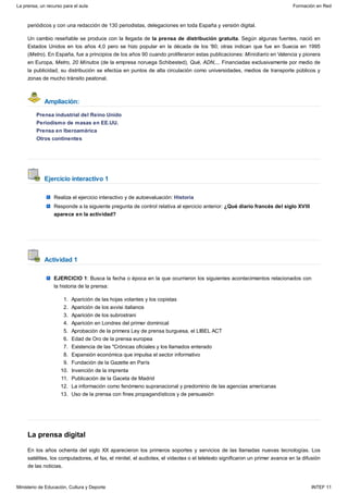 Ampliación:
Ejercicio interactivo 1
Actividad 1
La prensa digital
periódicos y con una redacción de 130 periodistas, delegaciones en toda España y versión digital.
Un cambio reseñable se produce con la llegada de la prensa de distribución gratuita. Según algunas fuentes, nació en
Estados Unidos en los años 4,0 pero se hizo popular en la década de los '80; otras indican que fue en Suecia en 1995
(Metro). En España, fue a principios de los años 90 cuando proliferaron estas publicaciones: Minidiario en Valencia y pionera
en Europa, Metro, 20 Minutos (de la empresa noruega Schibested), Qué, ADN,... Financiadas exclusivamente por medio de
la publicidad, su distribución se efectúa en puntos de alta circulación como universidades, medios de transporte públicos y
zonas de mucho tránsito peatonal.
Prensa industrial del Reino Unido
Periodismo de masas en EE.UU.
Prensa en Iberoamérica
Otros continentes
Realiza el ejercicio interactivo y de autoevaluación: Historia
Responde a la siguiente pregunta de control relativa al ejercicio anterior: ¿Qué diario francés del siglo XVIII
aparece en la actividad?
EJERCICIO 1: Busca la fecha o época en la que ocurrieron los siguientes acontecimientos relacionados con
la historia de la prensa:
Aparición de las hojas volantes y los copistas1.
Aparición de los avvisi italianos2.
Aparición de los subrostrani3.
Aparición en Londres del primer dominical4.
Aprobación de la primera Ley de prensa burguesa, el LIBEL ACT5.
Edad de Oro de la prensa europea6.
Existencia de las "Crónicas oficiales y los llamados enterado7.
Expansión económica que impulsa el sector informativo8.
Fundación de la Gazette en París9.
Invención de la imprenta10.
Publicación de la Gaceta de Madrid11.
La información como fenómeno supranacional y predominio de las agencias americanas12.
Uso de la prensa con fines propagandísticos y de persuasión13.
En los años ochenta del siglo XX aparecieron los primeros soportes y servicios de las llamadas nuevas tecnologías. Los
satélites, los computadores, el fax, el minitel, el audiotex, el videotex o el teletexto significaron un primer avance en la difusión
de las noticias.
La prensa, un recurso para el aula Formación en Red
Ministerio de Educación, Cultura y Deporte INTEF 11
 