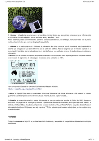 Pioneros
El videotex y el teletexto ya pertenecen a la telemática, nombre técnico que apareció por primera vez en el Informe sobre
la informatización de la sociedad, escrito por Simon Nora y Alain Minc (1978)
Ambos sistemas pueden considerarse los primitivos periódicos electrónicos. Sin embargo, no fueron vistos por la prensa
tradicional como rivales que pudieran desplazarla o sustituirla.
El videotex es un medio que nació a principios de los setenta, en 1973, cuando el British Post Office (BPO) desarrolló un
sistema que conjugaba el uso de la televisión con el cable del teléfono. Pese al progreso que el videotex significó en la
comunicación telemática fue considerado como un rotundo fracaso por sus bajos números de audiencia y proveedores de
información.
En Francia, por el contrario, su versión del videotex, el Minitel, fue un completo éxito; algunos periódicos franceses entraron
en el mercado de la provisión de noticias para el videotex, como Libération en 1984.
Menú principal de videotext del Education Department of Western Australia
http://www.ascilite.org.au/ajet/ajet1/hosie.html
En EEUU se implantó como servicio comercial en 1979 con el nombre de The Source, aunque las cifras resaltan su fracaso.
Igualmente sucedió en países como: Alemania, Suiza, Holanda, Suecia, Japón, Canadá,...
En España, la primera transmisión a través del videotex se hizo con motivo del Mundial de Fútbol de 1982. Supuso un
avance en los proyectos de investigación técnica y periodística mediante el videotexto -en España se llama Ibertex-, el
teletexto, el teleperiódico, el audiotext, el periódico enviado mediante un fax, el NewsPad o los proyectos de diseño de un
futuro papel electrónico. El teletexto, que aún mantiene TVE, las televisiones privadas y autonómicas, se ha revelado como
un auténtico éxito.
En los años noventa del siglo XX se produce la eclosión de Internet y la aparición de los periódicos digitales tal como hoy los
entendemos.
La prensa, un recurso para el aula Formación en Red
Ministerio de Educación, Cultura y Deporte INTEF 12
 