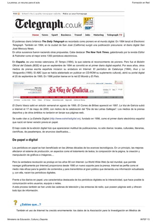 De papel a digital
¿Sabías que...?
El poderoso diario británico The Daily Telegraph es recordado como pionero en el mundo digital. En 1994 lanzó el Electronic
Telegraph. También en 1994, en la ciudad de San José (California) surgió una publicación precursora: el diario digital San
José Mercury News.
En años sucesivos fueron naciendo otras propuestas. Cabe destacar The New York Times, galardonado por la revista Editor
& Publisher como el mejor entre 1350 periódicos electrónicos.
En España, es una revista valenciana, El Temps (1994), la que ostenta el reconocimiento de pionera. Pero fue el Boletín
Oficial del Estado (BOE) el que en septiembre de 1994 se convirtió en el primer diario digital español. Por esos años, otros
medios de prensa escrita española iniciaron su andadura en Internet: El periódico de Catalunya (1994), Avui y La
Vanguardia (1995). El ABC (que se había adelantado en publicar en CD-ROM su suplemento cultural), abrió su portal digital
el 20 de septiembre de 1995. En 1996 podían leerse en la red El Mundo y El País.
El Diario Vasco salió en edición semanal en agosto de 1995. El Correo de Bilbao apareció en 1997. La Voz de Galicia subió
a Internet el 17 de mayo de 2000, con motivo de la celebración del "Día de las Letras Gallegas". Los medios de la prensa
deportiva y de otros ámbitos no tardaron en lanzar sus páginas web.
Se suele citar a La Estrella Digital (http://www.estrelladigital.es), fundado en 1998, como el primer diario electrónico español
que nació sin tener versión previa en papel.
El bajo coste de la edición digital hizo que aparecieran multitud de publicaciones, no sólo diarios: locales, culturales, literarias,
científicas, de pasatiempos, de anuncios clasificados,...
Los periódicos en papel se han beneficiado en las últimas décadas de los avances tecnológicos. En un principio, las mejoras
afectaron al sistema de producción, en aspectos como el tratamiento de textos, la composición de la página, la creación y
manipulación de gráficos e imágenes,...
Pero la verdadera revolución se produjo en los años 90 con Internet. La World Wide Web (la red mundial, que permite
navegar gráficamente por Internet) proporciona desde 1990 un nuevo soporte para la prensa. Internet se perfila como el
medio más eficaz para la gestión de contenidos y para transmitirlos al gran público que demanda una información actualizada
y, con ella, nacen los periódicos digitales.
Frente a los diarios en papel, una característica destacada de los periódicos digitales es la interactividad, que hace posible la
comunicación entre usuarios, equipos o redes.
A este proceso también se han unido las cadenas de televisión y las emisoras de radio, que poseen páginas web y ofrecen
todo tipo de información.
También el uso de Internet ha crecido enormemente: los datos de la Asociación para la Investigación en Medios de
La prensa, un recurso para el aula Formación en Red
Ministerio de Educación, Cultura y Deporte INTEF 13
 