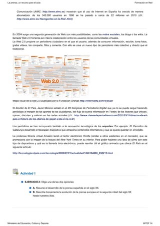 Actividad 1
Comunicación (AIMC: http://www.aimc.es) muestran que el uso de Internet en España ha crecido de manera
abrumadora: de los 342.000 usuarios en 1996 se ha pasado a cerca de 22 millones en 2010 (cfr.:
http://www.aimc.es/-Navegantes-en-la-Red-.html)
En 2004 surge una segunda generación de Web con más posibilidades, como las redes sociales, los blogs o los wikis. La
llamada Web 2.0 fomenta aún más la colaboración entre los usuarios de las comunidades virtuales.
La Web 2.0 propone un periodismo ciudadano en el que el usuario, además de consumir información, escribe, toma fotos,
graba vídeos, los comparte, filtra y comenta. Con ello se crea un nuevo tipo de periodismo más colectivo y directo que el
tradicional.
Mapa visual de la web 2.0 publicado por la Fundación Orange http://internality.com/web20/
El director de El País, Javier Moreno señaló en el XII Congreso de Periodismo Digital que ya no se puede seguir haciendo
periódicos al margen de los aportes de los ciudadanos, del flujo de buena información en Twitter, de los lectores que critican,
opinan, discuten y valoran en las redes sociales (cfr.: http://www.clasesdeperiodismo.com/2011/03/11/director-de-el-
pais-el-futuro-de-los-diarios-de-papel-esta-en-la-red/)
Los periódicos se han incorporado también a la renovación tecnológica de los soportes. Por ejemplo, El Periodico de
Catalunya desarrolló el Newspad, dispositivo que almacena contenidos informativos y que se puede guardar en el bolsillo.
La poderosa librería virtual Amazon lanzó el lector electrónico Kindle (similar a otros existentes en el mercado), que se
promociona con la imagen de la lectura del New York Times en su interior. Para poder hacerse una idea de cómo son este
tipo de dispositivos y qué es la llamada tinta electrónica, puede resultar útil el gráfico animado que ofrece El País en el
siguiente artículo:
http://tecnologia.elpais.com/tecnologia/2009/07/21/actualidad/1248164880_850215.html
EJERCICIO 2: Elige una de las dos opciones:
A. Resume el desarrollo de la prensa española en el siglo XX.
B. Describe brevemente la evolución de la prensa europea en la segunda mitad del siglo XX
hasta nuestros días.
La prensa, un recurso para el aula Formación en Red
Ministerio de Educación, Cultura y Deporte INTEF 14
 