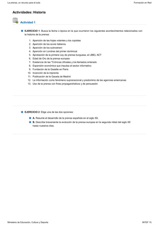 Actividades: Historia
Actividad 1
EJERCICIO 1: Busca la fecha o época en la que ocurrieron los siguientes acontecimientos relacionados con
la historia de la prensa:
Aparición de las hojas volantes y los copistas1.
Aparición de los avvisi italianos2.
Aparición de los subrostrani3.
Aparición en Londres del primer dominical4.
Aprobación de la primera Ley de prensa burguesa, el LIBEL ACT5.
Edad de Oro de la prensa europea6.
Existencia de las "Crónicas oficiales y los llamados enterado7.
Expansión económica que impulsa el sector informativo8.
Fundación de la Gazette en París9.
Invención de la imprenta10.
Publicación de la Gaceta de Madrid11.
La información como fenómeno supranacional y predominio de las agencias americanas12.
Uso de la prensa con fines propagandísticos y de persuasión13.
EJERCICIO 2: Elige una de las dos opciones:
A. Resume el desarrollo de la prensa española en el siglo XX.
B. Describe brevemente la evolución de la prensa europea en la segunda mitad del siglo XX
hasta nuestros días.
La prensa, un recurso para el aula Formación en Red
Ministerio de Educación, Cultura y Deporte INTEF 15
 