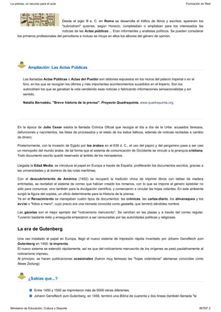 Ampliación: Las Actas Públicas
La era de Gutenberg
¿Sabías que...?
Desde el siglo III a. C. en Roma se desarrolla el tráfico de libros y escritos; aparecen los
"subrostrani" quienes, según Horacio, completaban o ampliaban para los interesados las
noticias de las Actas públicas.... Eran informantes y analistas políticos. Se pueden considerar
los primeros profesionales del periodismo e incluso se intuye en ellos los albores del género de opinión.
Las llamadas Actas Públicas o Actas del Pueblo son tablones expuestos en los muros del palacio imperial o en el
foro, en los que se recogían los últimos y más importantes acontecimientos sucedidos en el Imperio. Son los
subrostrani los que se ganaban la vida vendiendo esas noticias o fabricando informaciones sensacionalistas y sin
sentido.
Natalia Bernabéu. "Breve historia de la prensa". Proyecto Quadraquinta. www.quadraquinta.org
En la época de Julio Cesar existía la llamada Crónica Oficial que recogía el día a día de la Urbe: acusados famosos,
defunciones y nacimientos, las listas de procesados y el relato de los éxitos bélicos, además de noticias recitadas a cambio
de dinero.
Posteriormente, con la invasión de Egipto por los árabes en el 639 d. C., el uso del papiro y del pergamino pasa a ser casi
un monopolio del mundo árabe, de tal forma que el sistema de comunicación de Occidente se vinculó a la jerarquía cristiana.
Todo documento escrito quedó reservado al ámbito de los monasterios.
Llegada la Edad Media, se introduce el papel en Europa a través de España; proliferarán los documentos escritos, gracias a
las universidades y al dominio de las rutas marítimas.
Con el descubrimiento de América (1492) se recuperó la tradición china de imprimir libros con tablas de madera
entintadas, se revitalizó el sistema de correo que habían creado los romanos, con lo que se impone el género epistolar no
sólo para comunicar, sino también para la divulgación científica, y comenzaron a circular las hojas volantes. En este ambiente
surgió la figura del copista, un oficio determinante para la Historia de la prensa.
Ya en el Renacimiento se manejaban cuatro tipos de documentos: las crónicas, las cartas-diario, los almanaques y los
avvisi o "folios a mano", cuyo precio era una moneda conocida como gazzetta, que terminó dándoles nombre.
Las gacetas son el mejor ejemplo del "noticierismo manuscrito". Se vendían en las plazas y a través del correo regular.
Tuvieron bastante éxito y enseguida empezaron a ser censuradas por las autoridades políticas y religiosas.
Una vez instalado el papel en Europa, llegó el nuevo sistema de impresión rápida inventado por Johann Gensfleich zum
Gutenberg en 1450: la imprenta.
El nuevo sistema se extendió rápidamente, así es que del noticierismo manuscrito de los orígenes se pasó paulatinamente al
noticierismo impreso.
Al principio, se hacen publicaciones ocasionales (fueron muy famosas las "hojas volanderas" alemanas conocidas como
Newe Zeitung)
Entre 1450 y 1500 se imprimieron más de 6000 obras diferentes.
Johann Gensfleich zum Gutenberg, en 1456, terminó una Biblia de cuarenta y dos líneas (también llamada "la
La prensa, un recurso para el aula Formación en Red
Ministerio de Educación, Cultura y Deporte INTEF 2
 