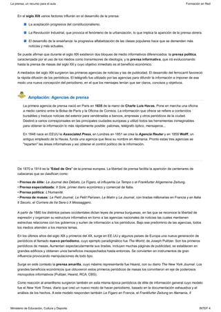 Ampliación: Agencias de prensa
En el siglo XIX varios factores influirán en el desarrollo de la prensa:
La aceptación progresiva del constitucionalismo.
La Revolución Industrial, que provoca el fenómeno de la urbanización, lo que implica la aparición de la prensa obrera.
El desarrollo de la enseñanza: la progresiva alfabetización de las clases populares hace que se demanden más
noticias y más actuales.
Se puede afirmar que durante el siglo XIX existieron dos bloques de medio informativos diferenciados: la prensa política,
caracterizada por el uso de los medios como transmisores de ideología, y la prensa informativa, que irá evolucionando
hasta la prensa de masas del siglo XX y cuyo objetivo inmediato es el beneficio económico.
A mediados del siglo XIX surgieron las primeras agencias de noticias y las de publicidad. El desarrollo del ferrocarril favoreció
la rápida difusión de los periódicos. El telégrafo fue utilizado por las agencias para difundir la información e imponer de ese
modo una nueva concepción del periodismo, en el que los mensajes tenían que ser claros, concisos y objetivos.
La primera agencia de prensa nació en Paris en 1835 de la mano de Charle Luis Havas. Pone en marcha una oficina
a medio camino entre la Bolsa de París y la Oficina de Correos. La información que ofrece se refiere a contenidos
bursátiles y traduce noticias del exterior para vendérselas a bancos, empresas y otros periódicos de la ciudad.
Destinó a varios corresponsales en las principales ciudades europeas y utilizó todos las herramientas inimaginables
para obtener la información lo más rápidamente posible: palomas, telégrafo óptico, mensajeros...
En 1848 nace en EEUU la Associated Press, en Londres en 1851 se crea la Agencia Reuter y en 1859 Wolff, un
antiguo empleado de la Havas, funda una agencia que lleva su nombre en Alemania. Pronto estas tres agencias se
"reparten" las áreas informativas y así obtener el control político de la información.
De 1870 a 1914 es la "Edad de Oro" de la prensa europea. La libertad de prensa facilita la aparición de centenares de
cabeceras que se clasifican como:
• Prensa de élite: Le Journal des Débats, Le Figaro, el influyente Le Temps o el Frankfurter Allgemeine Zeitung.
• Prensa especializada: Il Sole, primer diario económico y comercial de Italia.
• Prensa política: L'Humanité.
• Prensa de masas: Le Petit Journal, Le Petit Parisien, Le Matin y Le Journal, con tiradas millonarias en Francia y en Italia
Il Secolo, el Corriere de lla Sera o Il Messaggero.
A partir de 1880 los distintos países occidentales dictan leyes de prensa burguesas, en las que se reconoce la libertad de
expresión y organizan su estructura informativa en torno a las agencias nacionales de noticias las cuales mantienen
estrechas relaciones con los gobiernos y surten de información a los periódicos. Bajo ese predominio de las agencias, todos
los medios atienden a los mismos temas.
En los últimos años del siglo XIX y primeros del XX, surge en EE.UU y algunos países de Europa una nueva generación de
periódicos el llamado nuevo periodismo, cuyo ejemplo paradigmático fue The World, de Joseph Pulitzer. Son los primeros
periódicos de masas. Aumentan espectacularmente sus tiradas, incluyen muchas páginas de publicidad, se establecen en
grandes edificios y obtienen unos beneficios insospechados hasta entonces. Se convierten en instrumentos de gran
influencia provocando manipulaciones de todo tipo.
Surge en este contexto la prensa amarilla, cuyo máximo representante fue Hearst, con su diario The New York Journal. Los
grandes beneficios económicos que obtuvieron estos primeros periódicos de masas los convirtieron en eje de poderosos
monopolios informativos (Pulitzer, Hearst, RCA, CBS).
Como reacción al amarillismo surgieron también en esta misma época periódicos de élite de información general cuyo modelo
fue el New York Times, diario que creó un nuevo modo de hacer periodismo, basado en la documentación exhaustiva y el
análisis de los hechos. A este modelo responden también Le Figaro en Francia, el Frankfurter Zeitung en Alemania, Il
La prensa, un recurso para el aula Formación en Red
Ministerio de Educación, Cultura y Deporte INTEF 4
 