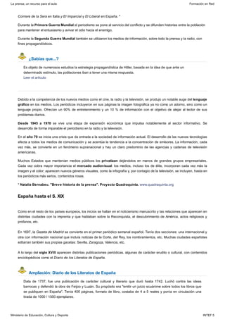 ¿Sabías que...?
España hasta el S. XIX
Ampliación: Diario de los Literatos de España
Corriere de la Sera en Italia y El Imparcial y El Liberal en España. *
Durante la Primera Guerra Mundial el periodismo se pone al servicio del conflicto y se difunden historias entre la población
para mantener el entusiasmo y avivar el odio hacia el enemigo.
Durante la Segunda Guerra Mundial también se utilizaron los medios de información, sobre todo la prensa y la radio, con
fines propagandísticos.
Es objeto de numerosos estudios la estrategia propagandística de Hitler, basada en la idea de que ante un
determinado estímulo, las poblaciones iban a tener una misma respuesta.
Leer el artículo
Debido a la competencia de los nuevos medios como el cine, la radio y la televisión, se produjo un notable auge del lenguaje
gráfico en los medios. Los periódicos incluyeron en sus páginas la imagen fotográfica ya no como un adorno, sino como un
lenguaje propio. Ofrecían un 90% de entretenimiento y un 10 % de información con el objetivo de alejar al lector de sus
problemas diarios.
Desde 1945 a 1970 se vive una etapa de expansión económica que impulsa notablemente al sector informativo. Se
desarrolla de forma imparable el periodismo en la radio y la televisión.
En el año 70 se inicia una crisis que da entrada a la sociedad de información actual. El desarrollo de las nuevas tecnologías
afecta a todos los medios de comunicación y se acentúa la tendencia a la concentración de emisores. La información, cada
vez más, se convierte en un fenómeno supranacional y hay un claro predominio de las agencias y cadenas de televisión
americanas.
Muchos Estados que mantenían medios públicos los privatizan dejándolos en manos de grandes grupos empresariales.
Cada vez cobra mayor importancia el mercado audiovisual: los medios, incluso los de élite, incorporan cada vez más la
imagen y el color; aparecen nuevos géneros visuales, como la infografía y, por contagio de la televisión, se incluyen, hasta en
los periódicos más serios, contenidos rosas.
* Natalia Bernabeu. "Breve historia de la prensa". Proyecto Quadraquinta. www.quadraquinta.org
Como en el resto de los países europeos, los inicios se hallan en el noticierismo manuscrito y las relaciones que aparecen en
distintas ciudades con la imprenta y que hablaban sobre la Reconquista, el descubrimiento de América, actos religiosos y
profanos, etc.
En 1697, la Gazeta de Madrid se convierte en el primer periódico semanal español. Tenía dos secciones: una internacional y
otra con información nacional que incluía noticias de la Corte, del Rey, los nombramientos, etc. Muchas ciudades españolas
editarían también sus propias gacetas: Sevilla, Zaragoza, Valencia, etc.
A lo largo del siglo XVIII aparecen distintas publicaciones periódicas, algunas de carácter erudito o cultural, con contenidos
enciclopédicos como el Diario de los Literatos de España.
Data de 1737, fue una publicación de carácter cultural y literario que duró hasta 1742. Luchó contra las ideas
barrocas y defendió la obra de Feijoo y Luzán. Su propósito era "emitir un juicio ecuánime sobre todos los libros que
se publiquen en España". Tenía 400 páginas, formato de libro, costaba de 4 a 5 reales y ponía en circulación una
tirada de 1000 / 1500 ejemplares.
La prensa, un recurso para el aula Formación en Red
Ministerio de Educación, Cultura y Deporte INTEF 5
 