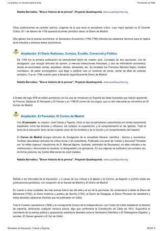 Ampliación: El Diario Noticioso, Curioso, Erudito, Comercial y Político
Ampliación: El Pensador, El Correo de Madrid
Natalia Bernabéu. "Breve historia de la prensa". Proyecto Quadraquinta. www.quadraquinta.org
Otras publicaciones de carácter satírico, orígenes de lo que sería el periodismo crítico, cuyo mejor ejemplo es El Duende
Crítico. El 1 de febrero de 1758 apareció el primer periódico diario, el Diario de Madrid.
Otro género fue la prensa económica: el Semanario Económico (1765-1766) difundía los adelantos técnicos para la mejora
de la industria y diversos textos económicos.
De 1758 fue la primera publicación de periodicidad diaria de nuestro país. Constaba de dos secciones, una de
divulgación, que recogía artículos de opinión, a menudo traducciones francesas, y otra de información económica,
donde se anunciaban ventas, alquileres, ofertas, demandas, etc. Su fundador fue Francisco Mariano Nipho, hombre
neoclásico, de saber enciclopédico, que llegó a publicar casi un centenar de obras, veinte de ellas de carácter
periódico. Fue en 1788 cuando pasó a llamarse específicamente Diario de Madrid.
Natalia Bernabeu. "Breve historia de la prensa". Proyecto Quadraquinta. www.quadraquinta.org
A finales del siglo XVIII se editan periódicos con los que se introducen en España las ideas ilustradas que habían aparecido
en Francia. Destacan El Pensador y El Censor y en 1786 El correo de los ciegos, que un año más tarde se convertiría en El
Correo de Madrid.
Con El pensador, su creador, José Clavijo y Fajardo, inició un tipo de periodismo costumbrista con temas típicamente
españoles, como las tertulias y refrescos, los cortejos, la superstición, y el comportamiento en las iglesias. Trató el
tema de la educación tanto de las mujeres como de los hombres y de la función y el comportamiento del maestro.
El Correo de Madrid recogía artículos de divulgación de la actualidad literaria, científica , técnica y económica.
También abundaban artículos de crítica social y de costumbres. Publicaba una serie de "cartas y discursos" firmadas
por "el militar ingenuo" (seudónimo de D. Manuel Aguirre, ilustrado, admirador de Rousseau); en ellas criticaba a las
instituciones y denunciaba la injusticia, la desigualdad y la ignorancia. En sus páginas se publicaron por primera vez,
de forma póstuma, las Cartas Marruecas de José Cadalso.
Natalia Bernabeu. "Breve historia de la prensa". Proyecto Quadraquinta. www.quadraquinta.org
Debido a los tribunales de la Inquisición, y a causa de sus críticas a la Iglesia o la Corona, se llegarán a prohibir todas las
publicaciones periódicas, con excepción de la Gaceta de Madrid y El Diario de Madrid.
En cuanto a otras ciudades, las más activas fueron las del este y el sur de la península. Se comenzaron a editar el Diario de
Barcelona (1792), el Diario histórico y político de Sevilla (1792), el Diario de Zaragoza, el Diario Pinciano de Valladolid y
hasta dieciséis cabeceras distintas que se publicaban en Cádiz.
Tras la invasión napoleónica (1808) y la consiguiente Guerra de la Independencia, Las Cortes de Cádiz establecen la libertad
de imprenta, eliminando cualquier censura previa, algo que confirmaría la Constitución de Cádiz de 1812. Supondría el
nacimiento de la prensa política y aparecerían periódicos liberales como el Semanario Patriótico o El Robespierre Español, y
serviles: El Censor general o El Sol de Cádiz.
La prensa, un recurso para el aula Formación en Red
Ministerio de Educación, Cultura y Deporte INTEF 6
 