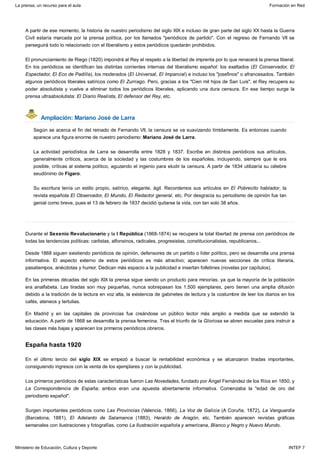 Ampliación: Mariano José de Larra
España hasta 1920
A partir de ese momento, la historia de nuestro periodismo del siglo XIX e incluso de gran parte del siglo XX hasta la Guerra
Civil estaría marcada por la prensa política, por los llamados "periódicos de partido". Con el regreso de Fernando VII se
perseguirá todo lo relacionado con el liberalismo y estos periódicos quedarán prohibidos.
El pronunciamiento de Riego (1820) impondrá al Rey el respeto a la libertad de imprenta por lo que renacerá la prensa liberal.
En los periódicos se identifican las distintas corrientes internas del liberalismo español: los exaltados (El Conservador, El
Espectador, El Eco de Padilla), los moderados (El Universal, El Imparcial) e incluso los "josefinos" o afrancesados. También
algunos periódicos liberales satíricos como El Zurriago. Pero, gracias a los "Cien mil hijos de San Luis", el Rey recupera su
poder absolutista y vuelve a eliminar todos los periódicos liberales, aplicando una dura censura. En ese tiempo surge la
prensa ultraabsolutista: El Diario Realista, El defensor del Rey, etc.
Según se acerca el fin del reinado de Fernando VII, la censura se va suavizando tímidamente. Es entonces cuando
aparece una figura enorme de nuestro periodismo: Mariano José de Larra.
La actividad periodística de Larra se desarrolla entre 1828 y 1837. Escribe en distintos periódicos sus artículos,
generalmente críticos, acerca de la sociedad y las costumbres de los españoles, incluyendo, siempre que le era
posible, críticas al sistema político, aguzando el ingenio para eludir la censura. A partir de 1834 utilizaría su célebre
seudónimo de Fígaro.
Su escritura tenía un estilo propio, satírico, elegante, ágil. Recordemos sus artículos en El Pobrecito hablador, la
revista española El Observador, El Mundo, El Redactor general, etc. Por desgracia su periodismo de opinión fue tan
genial como breve, pues el 13 de febrero de 1837 decidió quitarse la vida, con tan solo 38 años.
Durante el Sexenio Revolucionario y la I República (1868-1874) se recupera la total libertad de prensa con periódicos de
todas las tendencias políticas: carlistas, alfonsinos, radicales, progresistas, constitucionalistas, republicanos...
Desde 1868 siguen existiendo periódicos de opinión, defensores de un partido o líder político, pero se desarrolla una prensa
informativa. El aspecto externo de estos periódicos es más atractivo; aparecen nuevas secciones de crítica literaria,
pasatiempos, anécdotas y humor. Dedican más espacio a la publicidad e insertan folletines (novelas por capítulos).
En las primeras décadas del siglo XIX la prensa sigue siendo un producto para minorías, ya que la mayoría de la población
era analfabeta. Las tiradas son muy pequeñas, nunca sobrepasan los 1.500 ejemplares, pero tienen una amplia difusión
debido a la tradición de la lectura en voz alta, la existencia de gabinetes de lectura y la costumbre de leer los diarios en los
cafés, ateneos y tertulias.
En Madrid y en las capitales de provincias fue creándose un público lector más amplio a medida que se extendió la
educación. A partir de 1868 se desarrolla la prensa femenina. Tras el triunfo de la Gloriosa se abren escuelas para instruir a
las clases más bajas y aparecen los primeros periódicos obreros.
En el último tercio del siglo XIX se empezó a buscar la rentabilidad económica y se alcanzaron tiradas importantes,
consiguiendo ingresos con la venta de los ejemplares y con la publicidad.
Los primeros periódicos de estas características fueron Las Novedades, fundado por Ángel Fernández de los Ríos en 1850, y
La Correspondencia de España; ambos eran una apuesta abiertamente informativa. Comenzaba la "edad de oro del
periodismo español".
Surgen importantes periódicos como Las Provincias (Valencia, 1866), La Voz de Galicia (A Coruña, 1872), La Vanguardia
(Barcelona, 1881), El Adelanto de Salamanca (1883), Heraldo de Aragón, etc. También aparecen revistas gráficas
semanales con ilustraciones y fotografías, como La Ilustración española y americana, Blanco y Negro y Nuevo Mundo.
La prensa, un recurso para el aula Formación en Red
Ministerio de Educación, Cultura y Deporte INTEF 7
 