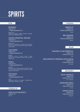 GIN VODKA
TEQUILA
BOMBAY
LISCIO 4 €
+ TONICA/LEMON 6 €
ABSOLUT
LISCIO 4 €
+ TONICA/LEMON 6 €
DON JULIO BLANCO
LISCIO 4 €
BELVEDERE
LISCIO 6 €
+ TONICA/LEMON 8 €OPIHR ORIENTAL SPICED
LISCIO 6 €
+ TONICA/LEMON 8 €
GIN MARE
LISCIO 7 €
+ TONICA/LEMON 9 €
ROKU
LISCIO 7 €
+ TONICA/LEMON 9 €
GIN SAAZ
LISCIO 8 €
+ TONICA/LEMON 10 €
spirits
Regno Unito.
Botaniche: angelica, ginepro, liquirizia, mandorle,
pepe di giava, giaggiolo, cassia.
Svezia.
Polonia.
RUM
HAVANA CLUB ESPECIAL
LISCIO 4 €
+ COCA COLA 6 €
DIPLOMATICO RESERVA EXCLUSIVA
LISCIO 7 €
+ COCA COLA 9 €
Cuba.
Venezuela.
WHISKY
JACK DANIELS
LISCIO 4 €
+ COCA COLA 6 €
JAMESON IRISH
LISCIO 4 €
+ COCA COLA 6 €
NIKKA DAYS
LISCIO 6 €
+ COCA COLA 8 €
USA - Tennesse.
Irlanda.
Giappone.Messico.
Regno Unito.
Botaniche: cardamomo, coriandolo del Marocco,
cumino, pepe di Giava, pepe nero indiano, ginepro,
arancia dolce.
Spagna.
Botaniche: bucce di arancia amara e dolce,
ginepro, timo, coriandolo, limone, olive, rosmarino,
cardamomo.
Giappone.
Botaniche: fiori di Sakura, foglia di Sakura, buccia
di Yuzu, tè Sencha (tè verde), tè Gyokuro (tè verde
raffinato), pepe Sanshō.
Italia.
Botaniche: bacche di ginepro dell’Appennino,
luppolo Saaz, rosmarino, menta.
 