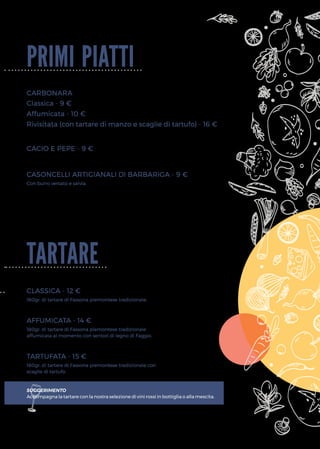 primi piatti
tartare
CARBONARA
CACIO E PEPE - 9 €
CASONCELLI ARTIGIANALI DI BARBARIGA - 9 €
CLASSICA - 12 €
AFFUMICATA - 14 €
TARTUFATA - 15 €
Con burro versato e salvia.
180gr. di tartare di Fassona piemontese tradizionale.
180gr. di tartare di Fassona piemontese tradizionale
affumicata al momento con sentori di legno di Faggio.
180gr. di tartare di Fassona piemontese tradizionale con
scaglie di tartufo.
SUGGERIMENTO
Accompagna la tartare con la nostra selezione di vini rossi in bottiglia o alla mescita.
Classica - 9 €
Affumicata - 10 €
Rivisitata (con tartare di manzo e scaglie di tartufo) - 16 €
 