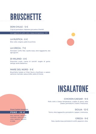 bruschette
DON CHULE - 5 €
LA RUSTICA - 6 €
LA GRECA - 7 €
DI MILANO - 8 €
MARE DEL NORD - 9 €
3 tipi di pomodoro, habanero piccante e friarielli.
Brie, cotto, origano, patè di zucchine.
Pomodori confit, feta, cipolla rossa, olive taggiasche, olio
agli agrumi.
Prosciutto crudo, crema di carciofi, scaglie di grana,
lattuga, aceto balsamico.
Bruschetta tostata al Ghee (burro chiarificato e salato),
salmone marinato, salsa al dille, zeste di limone.
Riso basmati, salmone
marinato, salsa di soia,
uova, sesamo, fagiolini
e mela.
Pollo cotto a bassa temperatura, scaglie di grana, salsa
Ceasar, pomodorini, crostini, misticanza.
Tonno, olive taggiasche, pomodorini, capperi, misticanza.
Feta, cipolla rossa, pomodorini confit, peperoni, olive.
Con aggiunta di pollo cotto a bassa temperatura + 2 €
POKE - 10 €
insalatone
CHICKEN CAESAR - 9 €
SICILIA - 12 €
GRECA - 9 €
Prova il piatto hawaiano
 