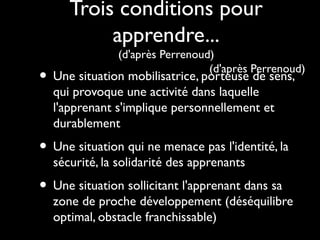 Trois conditions pour
apprendre...
(d'après Perrenoud)
(d'après Perrenoud)

• Une situation mobilisatrice, porteuse de sens,
qui provoque une activité dans laquelle
l'apprenant s'implique personnellement et
durablement

• Une situation qui ne menace pas l'identité, la
sécurité, la solidarité des apprenants

• Une situation sollicitant l'apprenant dans sa

zone de proche développement (déséquilibre
optimal, obstacle franchissable)

 