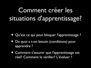 Comment créer les
situations d'apprentissage?
• Qu'est ce qui peut bloquer l'apprentissage ?
• De quoi a t-on besoin (conditions) pour
apprendre ?

• Comment s'assurer que l'apprentissage est
réel? Comment le vérifier? L'évaluer ?

 