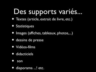 Des supports variés...

• Textes (article, extrait de livre, etc.)
• Statistiques
• Images (affiches, tableaux, photos,...)
• dessins de presse
• Vidéos-films
• didacticiels
• son
• diaporama ...! etc.

 