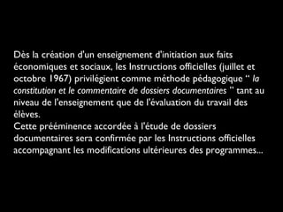 Dès la création d'un enseignement d'initiation aux faits
économiques et sociaux, les Instructions officielles (juillet et
octobre 1967) privilégient comme méthode pédagogique “ la
constitution et le commentaire de dossiers documentaires ” tant au
niveau de l'enseignement que de l'évaluation du travail des
élèves.
Cette prééminence accordée à l'étude de dossiers
documentaires sera confirmée par les Instructions officielles
accompagnant les modifications ultérieures des programmes...

 