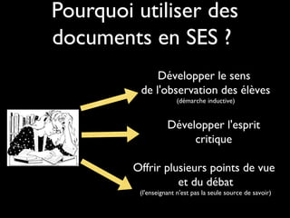 Pourquoi utiliser des
documents en SES ?
Développer le sens
de l'observation des élèves
(démarche inductive)

Développer l'esprit
critique
Offrir plusieurs points de vue
et du débat
(l'enseignant n'est pas la seule source de savoir)

 
