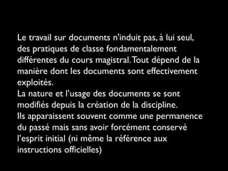 Le travail sur documents n'induit pas, à lui seul,
des pratiques de classe fondamentalement
différentes du cours magistral. Tout dépend de la
manière dont les documents sont effectivement
exploités.
La nature et l’usage des documents se sont
modifiés depuis la création de la discipline.
Ils apparaissent souvent comme une permanence
du passé mais sans avoir forcément conservé
l’esprit initial (ni même la référence aux
instructions officielles)

 
