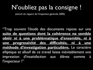 N'oubliez pas la consigne !
(extrait du rapport de l’inspection générale, 2000)

“Trop souvent l'étude des documents repose sur une
suite de questions dont la cohérence ne semble
obéir ni à une problématique d'ensemble, ni à
une progressivité des difficultés, ni à une
méthode d'investigation particulière. Le caractère
elliptique et allusif de ce travail laisse inévitablement une
impression d'insatisfaction aux élèves comme à
l'inspecteur !”

 