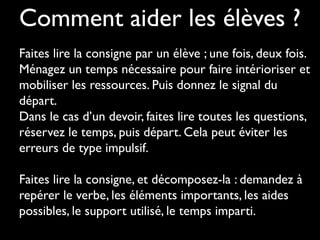 Comment aider les élèves ?
Faites lire la consigne par un élève ; une fois, deux fois.
Ménagez un temps nécessaire pour faire intérioriser et
mobiliser les ressources. Puis donnez le signal du
départ.
Dans le cas d’un devoir, faites lire toutes les questions,
réservez le temps, puis départ. Cela peut éviter les
erreurs de type impulsif.
 
Faites lire la consigne, et décomposez-la : demandez à
repérer le verbe, les éléments importants, les aides
possibles, le support utilisé, le temps imparti.

 