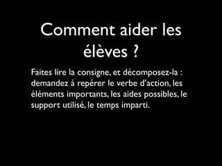 Comment aider les
élèves ?
Faites lire la consigne, et décomposez-la :
demandez à repérer le verbe d’action, les
éléments importants, les aides possibles, le
support utilisé, le temps imparti.

 