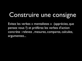 Construire une consigne
Evitez les verbes « mentalistes » (appréciez, que
pensez vous ?) et préférez les verbes d’action
concrète : relevez , mesurez, comparez, calculez,
argumentez...

 