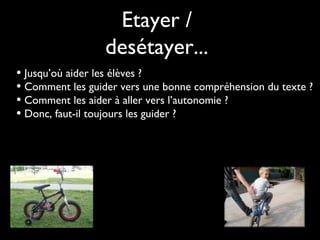 Etayer /
desétayer...
• Jusqu’où aider les élèves ?
• Comment les guider vers une bonne compréhension du texte ?
• Comment les aider à aller vers l’autonomie ?
• Donc, faut-il toujours les guider ?

 