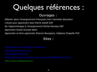 Quelques références :
Ouvrages :
Débuter dans l’enseignement Françoise Clerc Hachette éducation
L’école pour apprendre Jean-Pierre Astolfi ESF
De l’apprentissage à l’enseignement Michel Develay ESF
Apprendre André Giordan Belin
Apprendre et faire apprendre Etienne Bourgeois, Gaëtane Chapelle PUF

Sites :
http://francois.muller.free.fr/diversifier
http://www.meirieu.com
http://lemanuel.fr.fm/
http://parcours-diversifies.scola.ac-paris.fr/PERETTI/index.htm
http://www.pedagopsy.eu/

49

 