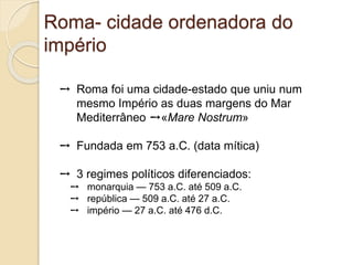 Roma- cidade ordenadora do
império
➙ Roma foi uma cidade-estado que uniu num
mesmo Império as duas margens do Mar
Mediterrâneo ➙«Mare Nostrum»
➙ Fundada em 753 a.C. (data mítica)
➙ 3 regimes políticos diferenciados:
➙ monarquia — 753 a.C. até 509 a.C.
➙ república — 509 a.C. até 27 a.C.
➙ império — 27 a.C. até 476 d.C.
 