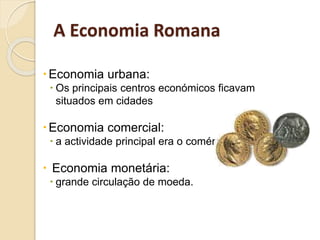 A Economia Romana
Economia urbana:
 Os principais centros económicos ficavam
situados em cidades
Economia comercial:
 a actividade principal era o comércio
 Economia monetária:
 grande circulação de moeda.
 