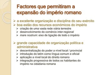Factores que permitiram a
expansão do império romano
 a excelente organização e disciplina do seu exército
 boa estão dos recursos económicos do império
 criação de uma vasta rede viária terrestre
 desenvolvimento do comércio inter-regional
 mare nostrum: eixo de ligação de todo o império
 grande capacidade de organização política e
administrativa
 descentralização do poder a nível local / provincial
 introdução do latim como língua comum e oficial
 aplicação a nível local do direito romano
 integração progressiva de todos os habitantes do
império na cidadania romana
 