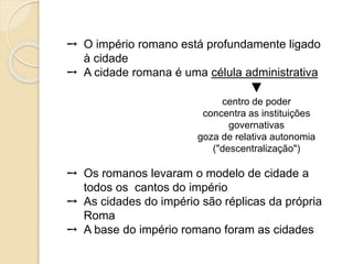 ➙ O império romano está profundamente ligado
à cidade
➙ A cidade romana é uma célula administrativa
▼
centro de poder
concentra as instituições
governativas
goza de relativa autonomia
("descentralização")
➙ Os romanos levaram o modelo de cidade a
todos os cantos do império
➙ As cidades do império são réplicas da própria
Roma
➙ A base do império romano foram as cidades
 