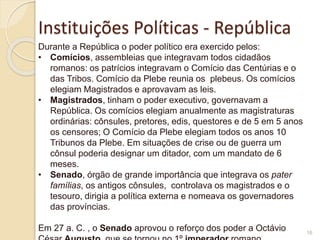 Instituições Políticas - República
16
Durante a República o poder político era exercido pelos:
• Comícios, assembleias que integravam todos cidadãos
romanos: os patrícios integravam o Comício das Centúrias e o
das Tribos. Comício da Plebe reunia os plebeus. Os comícios
elegiam Magistrados e aprovavam as leis.
• Magistrados, tinham o poder executivo, governavam a
República. Os comícios elegiam anualmente as magistraturas
ordinárias: cônsules, pretores, edis, questores e de 5 em 5 anos
os censores; O Comício da Plebe elegiam todos os anos 10
Tribunos da Plebe. Em situações de crise ou de guerra um
cônsul poderia designar um ditador, com um mandato de 6
meses.
• Senado, órgão de grande importância que integrava os pater
famílias, os antigos cônsules, controlava os magistrados e o
tesouro, dirigia a política externa e nomeava os governadores
das províncias.
Em 27 a. C. , o Senado aprovou o reforço dos poder a Octávio
 