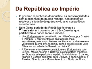 Da República ao Império
 O governo republicano demonstrou as suas fragilidades
com a expansão do mundo romano, não conseguia
resolver a situação de guerra civil, as crises políticas
sucediam-se.
 Num último período da República foi criado o
Triunvirato, um governo com três cônsules que
partilhavam o poder sobre o império.
◦ Um 1º triunvirato foi constituído por Júlio César, por Crasso
e Pompeu, 3 representantes das famílias mais
importantes, mas os problemas continuaram e viveu-se um
verdadeira guerra civil, terminou com o assassínio de Júlio
César na escadaria do Senado em 44 a. C..
◦ A fórmula manteve-se e constituiu-se o 2º triunvirato com
Lépido, Marco António e Octávio, a crise politica manteve-
se. Durante este período o império foi dividido em 3 partes,
ficando a Europa ocidental para Octávio, a parte Oriental e
Próximo Oriente para Marco António e o Norte de África.
 