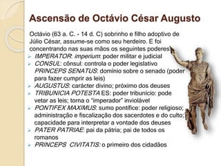 Ascensão de Octávio César Augusto
Octávio (63 a. C. - 14 d. C) sobrinho e filho adoptivo de
Júlio César, assume-se como seu herdeiro. E foi
concentrando nas suas mãos os seguintes poderes:
 IMPERATOR: imperium: poder militar e judicial
 CONSUL: cônsul: controla o poder legislativo
PRINCEPS SENATUS: domínio sobre o senado (poder
para fazer cumprir as leis)
 AUGUSTUS: carácter divino; próximo dos deuses
 TRIBUNICIA POTESTA ES: poder tribunício: pode
vetar as leis; torna o “imperador” inviolável
 PONTIFEX MAXIMUS: sumo pontífice: poder religioso;
administração e fiscalização dos sacerdotes e do culto;
capacidade para interpretar a vontade dos deuses
 PATER PATRIAE: pai da pátria; pai de todos os
romanos
 PRINCEPS CIVITATIS: o primeiro dos cidadãos
 