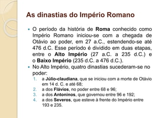 As dinastias do Império Romano
 O período da história de Roma conhecido como
Império Romano iniciou-se com a chegada de
Otávio ao poder, em 27 a.C., estendendo-se até
476 d.C. Esse período é dividido em duas etapas,
entre o Alto Império (27 a.C. a 235 d.C.) e
o Baixo Império (235 d.C. a 476 d.C.).
 No Alto Império, quatro dinastias sucederam-se no
poder:
1. a Júlio-claudiana, que se iniciou com a morte de Otávio
em 14 d. C. e até 68;
2. a dos Flávios, no poder entre 68 e 96;
3. a dos Antoninos, que governou entre 96 e 192;
4. a dos Severos, que esteve à frente do Império entre
193 e 235.
 
