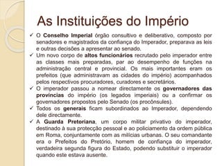 As Instituições do Império
 O Conselho Imperial órgão consultivo e deliberativo, composto por
senadores e magistrados da confiança do Imperador, preparava as leis
e outras decisões a apresentar ao senado.
 Um novo corpo de altos funcionários recrutado pelo imperador entre
as classes mais preparadas, par ao desempenho de funções na
administração central e provincial. Os mais importantes eram os
prefeitos (que administravam as cidades do império) acompanhados
pelos respectivos procuradores, curadores e secretários.
 O imperador passou a nomear directamente os governadores das
províncias do império (os legados imperiais) ou a confirmar os
governadores propostos pelo Senado (os procônsules).
 Todos os generais ficam subordinados ao Imperador, dependendo
dele directamente.
 A Guarda Pretoriana, um corpo militar privativo do imperador,
destinado à sua protecção pessoal e ao policiamento da ordem pública
em Roma, conjuntamente com as milícias urbanas. O seu comandante
era o Prefeitos do Pretório, homem de confiança do imperador,
verdadeira segunda figura do Estado, podendo substituir o imperador
quando este estava ausente.
 