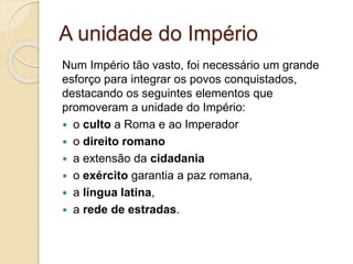 A unidade do Império
Num Império tão vasto, foi necessário um grande
esforço para integrar os povos conquistados,
destacando os seguintes elementos que
promoveram a unidade do Império:
 o culto a Roma e ao Imperador
 o direito romano
 a extensão da cidadania
 o exército garantia a paz romana,
 a língua latina,
 a rede de estradas.
 