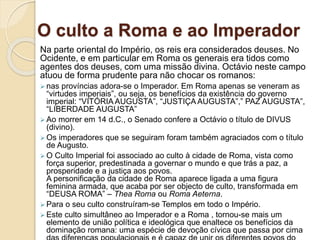 O culto a Roma e ao Imperador
Na parte oriental do Império, os reis era considerados deuses. No
Ocidente, e em particular em Roma os generais era tidos como
agentes dos deuses, com uma missão divina. Octávio neste campo
atuou de forma prudente para não chocar os romanos:
 nas províncias adora-se o Imperador. Em Roma apenas se veneram as
“virtudes imperiais”, ou seja, os benefícios da existência do governo
imperial: “VITÓRIA AUGUSTA”, “JUSTIÇA AUGUSTA”,” PAZ AUGUSTA”,
“LIBERDADE AUGUSTA”
 Ao morrer em 14 d.C., o Senado confere a Octávio o título de DIVUS
(divino).
 Os imperadores que se seguiram foram também agraciados com o título
de Augusto.
 O Culto Imperial foi associado ao culto à cidade de Roma, vista como
força superior, predestinada a governar o mundo e que trás a paz, a
prosperidade e a justiça aos povos.
A personificação da cidade de Roma aparece ligada a uma figura
feminina armada, que acaba por ser objecto de culto, transformada em
“DEUSA ROMA” – Thea Roma ou Roma Aeterna.
 Para o seu culto construíram-se Templos em todo o Império.
 Este culto simultâneo ao Imperador e a Roma , tornou-se mais um
elemento de união política e ideológica que enaltece os benefícios da
dominação romana: uma espécie de devoção cívica que passa por cima
 