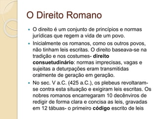 O Direito Romano
 O direito é um conjunto de princípios e normas
jurídicas que regem a vida de um povo.
 Inicialmente os romanos, como os outros povos,
não tinham leis escritas. O direito baseava-se na
tradição e nos costumes- direito
consuetudinário: normas imprecisas, vagas e
sujeitas a deturpações eram transmitidas
oralmente de geração em geração.
 No sec. V a.C. (425 a.C.), os plebeus revoltaram-
se contra esta situação e exigiram leis escritas. Os
nobres romanos encarregaram 10 decênviros de
redigir de forma clara e concisa as leis, gravadas
em 12 tábuas- o primeiro código escrito de leis
 